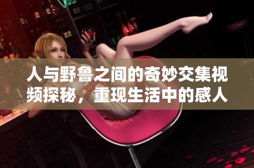 人与野鲁之间的奇妙交集视频探秘，重现生活中的感人瞬间