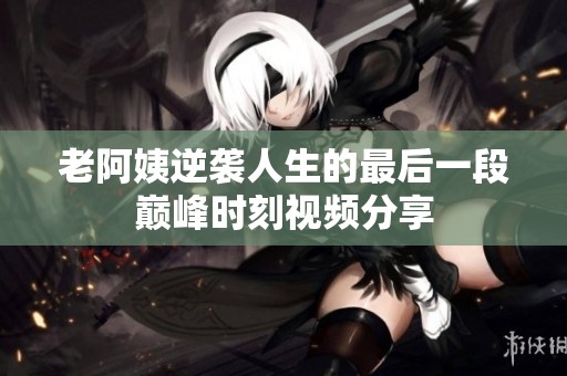 老阿姨逆袭人生的最后一段巅峰时刻视频分享