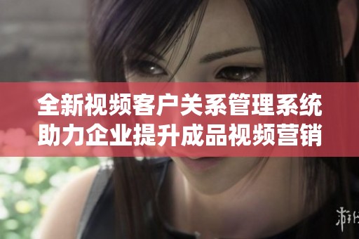 全新视频客户关系管理系统助力企业提升成品视频营销效果