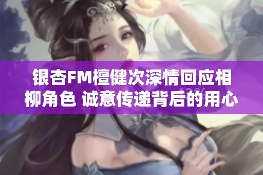 银杏FM檀健次深情回应相柳角色 诚意传递背后的用心与感动