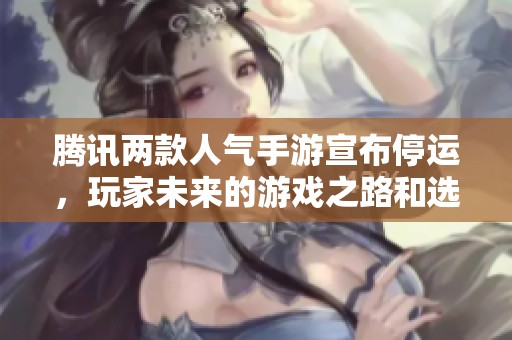 腾讯两款人气手游宣布停运，玩家未来的游戏之路和选择将如何发展