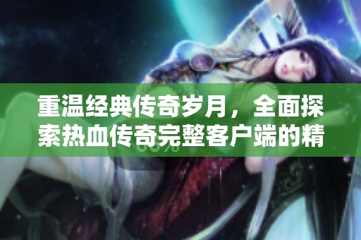 重温经典传奇岁月，全面探索热血传奇完整客户端的精彩内容与无限魅力
