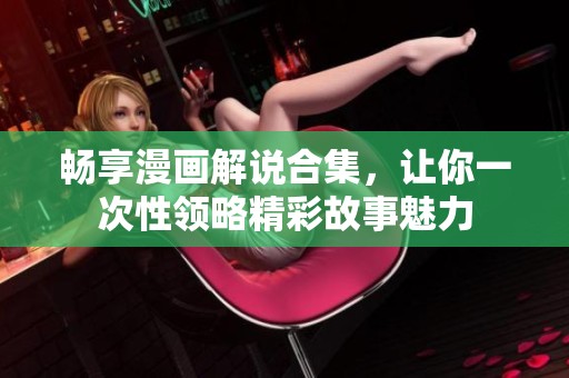 畅享漫画解说合集，让你一次性领略精彩故事魅力