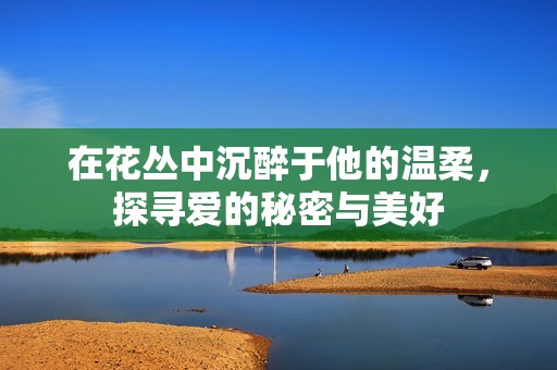 在花丛中沉醉于他的温柔，探寻爱的秘密与美好