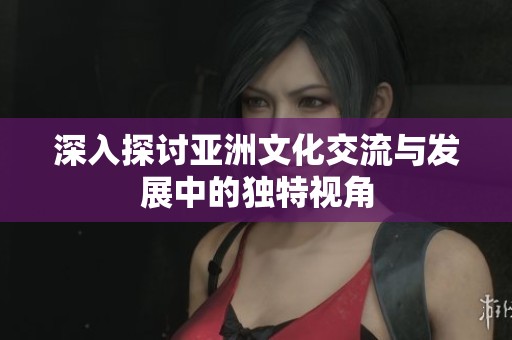 深入探讨亚洲文化交流与发展中的独特视角