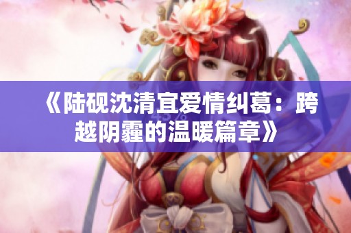 《陆砚沈清宜爱情纠葛：跨越阴霾的温暖篇章》