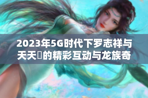 2023年5G时代下罗志祥与天天奭的精彩互动与龙族奇幻冒险
