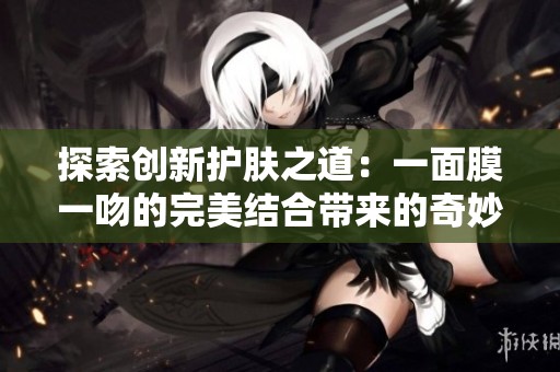 探索创新护肤之道：一面膜一吻的完美结合带来的奇妙体验