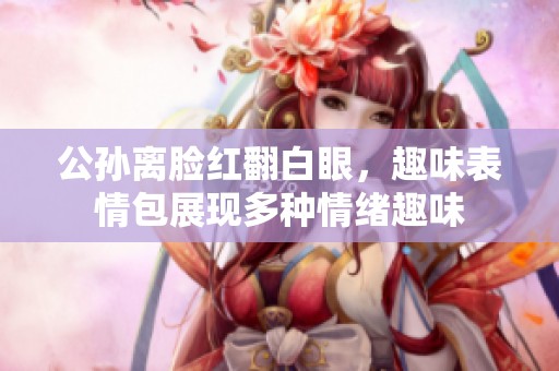 公孙离脸红翻白眼，趣味表情包展现多种情绪趣味