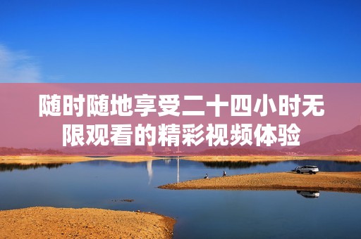 随时随地享受二十四小时无限观看的精彩视频体验
