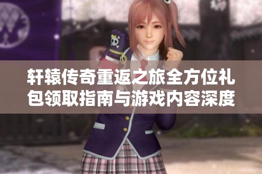 轩辕传奇重返之旅全方位礼包领取指南与游戏内容深度解析详解