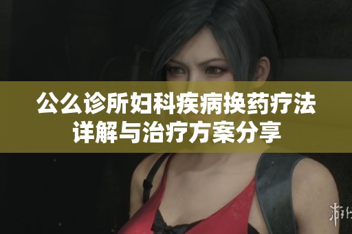 公么诊所妇科疾病换药疗法详解与治疗方案分享