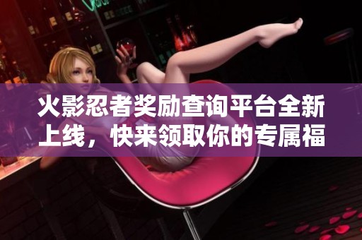火影忍者奖励查询平台全新上线，快来领取你的专属福利