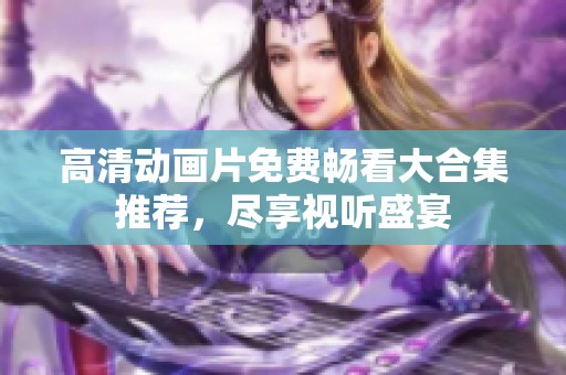 高清动画片免费畅看大合集推荐，尽享视听盛宴