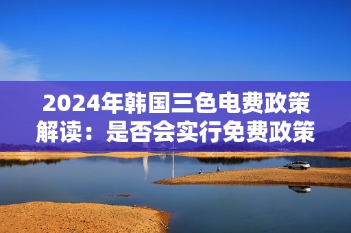 2024年韩国三色电费政策解读：是否会实行免费政策？