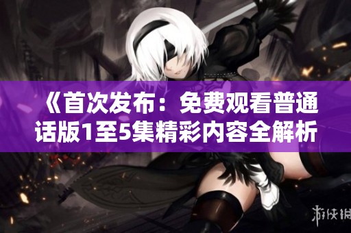 《首次发布：免费观看普通话版1至5集精彩内容全解析》
