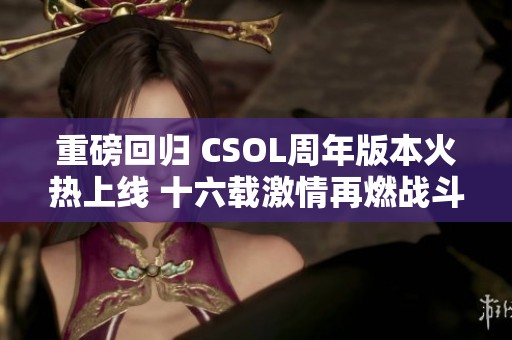 重磅回归 CSOL周年版本火热上线 十六载激情再燃战斗热血