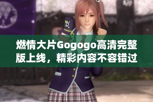 燃情大片Gogogo高清完整版上线，精彩内容不容错过