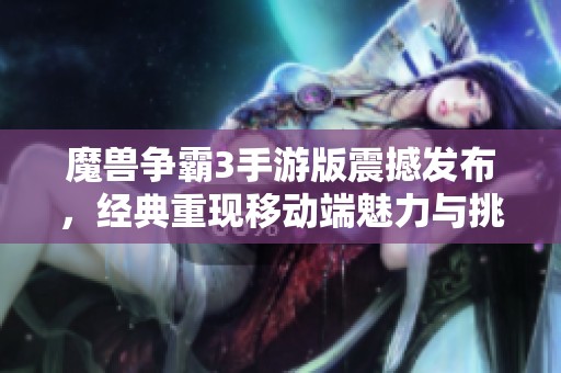 魔兽争霸3手游版震撼发布，经典重现移动端魅力与挑战共存的全新体验