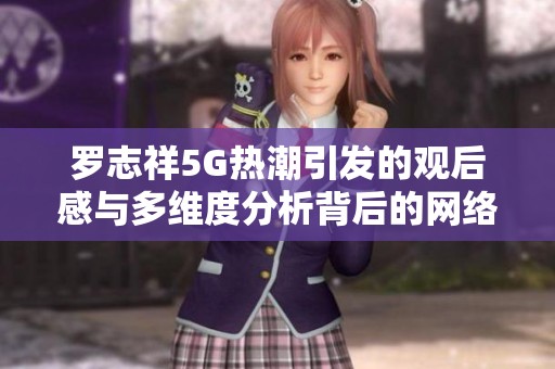 罗志祥5G热潮引发的观后感与多维度分析背后的网络文化现象探讨