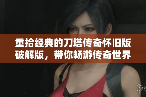 重拾经典的刀塔传奇怀旧版破解版，带你畅游传奇世界的无限乐趣与回忆