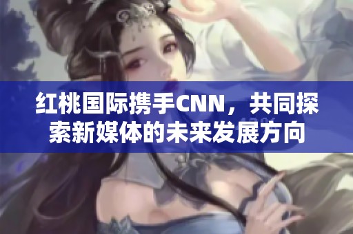 红桃国际携手CNN，共同探索新媒体的未来发展方向