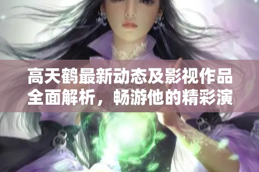 高天鹤最新动态及影视作品全面解析，畅游他的精彩演艺人生