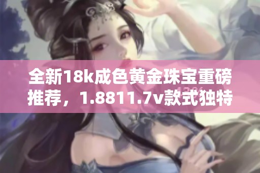 全新18k成色黄金珠宝重磅推荐，1.8811.7v款式独特设计