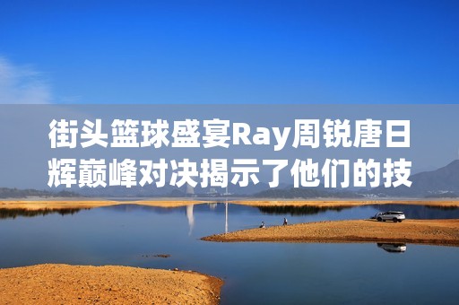 街头篮球盛宴Ray周锐唐日辉巅峰对决揭示了他们的技术与毅力之争