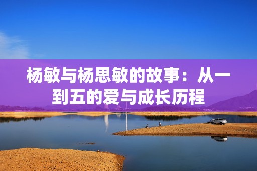 杨敏与杨思敏的故事：从一到五的爱与成长历程