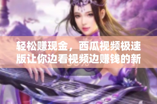 轻松赚现金，西瓜视频极速版让你边看视频边赚钱的新体验