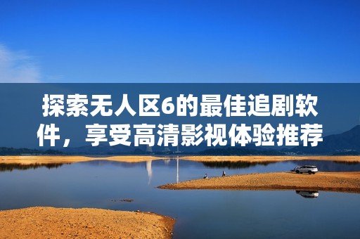 探索无人区6的最佳追剧软件，享受高清影视体验推荐