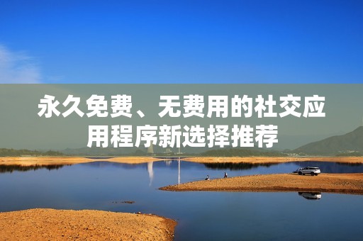 永久免费、无费用的社交应用程序新选择推荐