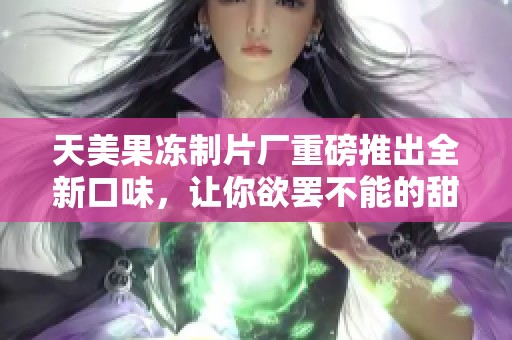 天美果冻制片厂重磅推出全新口味，让你欲罢不能的甜蜜体验！