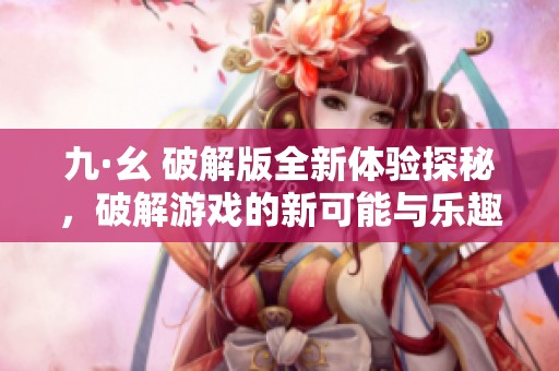 九·幺 破解版全新体验探秘，破解游戏的新可能与乐趣