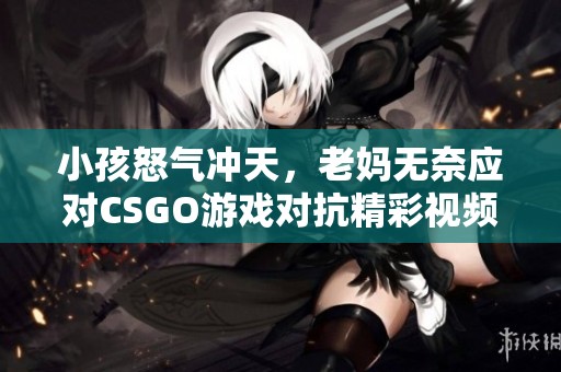 小孩怒气冲天，老妈无奈应对CSGO游戏对抗精彩视频揭秘