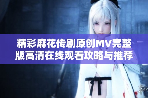 精彩麻花传剧原创MV完整版高清在线观看攻略与推荐