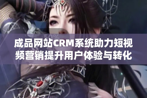 成品网站CRM系统助力短视频营销提升用户体验与转化率