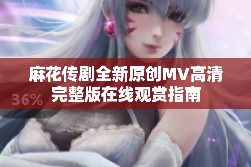 麻花传剧全新原创MV高清完整版在线观赏指南