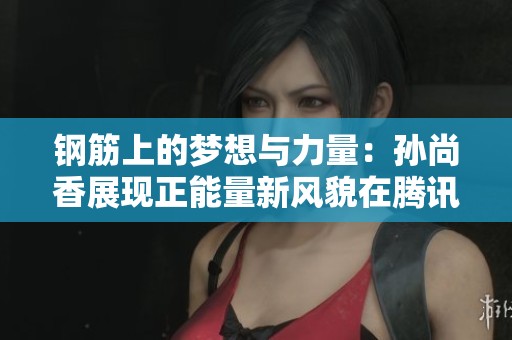 钢筋上的梦想与力量：孙尚香展现正能量新风貌在腾讯新闻网盛大亮相