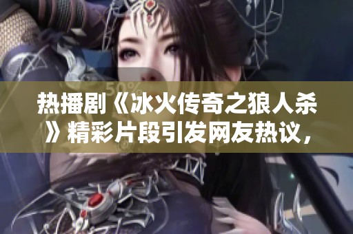 热播剧《冰火传奇之狼人杀》精彩片段引发网友热议，吸引观众持续追剧热情