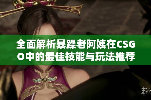 全面解析暴躁老阿姨在CSGO中的最佳技能与玩法推荐