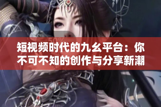 短视频时代的九幺平台：你不可不知的创作与分享新潮流