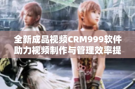 全新成品视频CRM999软件助力视频制作与管理效率提升