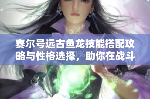 赛尔号远古鱼龙技能搭配攻略与性格选择，助你在战斗中轻松获胜的秘籍分享