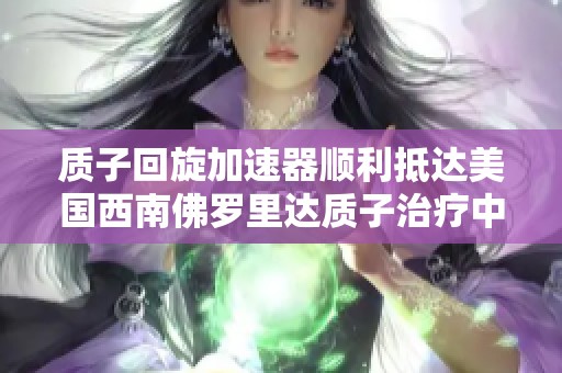 质子回旋加速器顺利抵达美国西南佛罗里达质子治疗中心，助力癌症治疗新突破