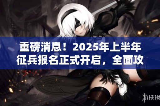 重磅消息！2025年上半年征兵报名正式开启，全面攻略首次发布助你轻松报名