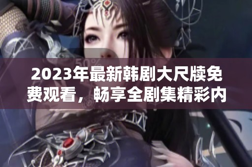 2023年最新韩剧大尺牍免费观看，畅享全剧集精彩内容