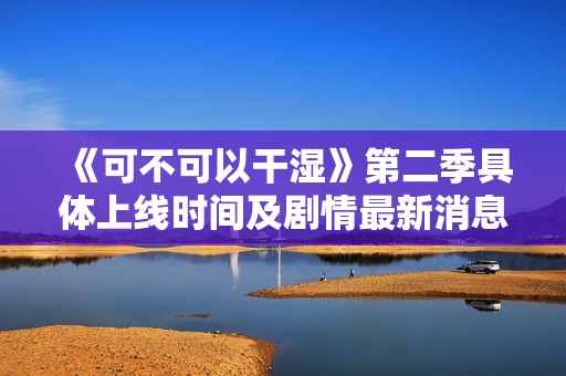 《可不可以干湿》第二季具体上线时间及剧情最新消息一览