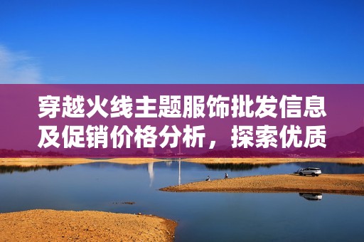 穿越火线主题服饰批发信息及促销价格分析，探索优质产地货源选项